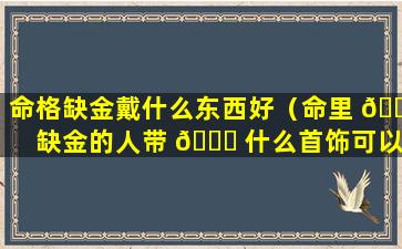 命格缺金戴什么东西好（命里 🐺 缺金的人带 🐞 什么首饰可以补金）